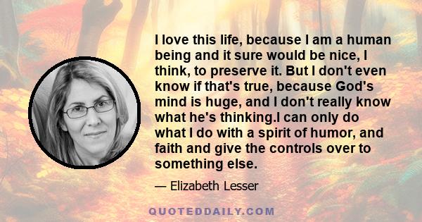 I love this life, because I am a human being and it sure would be nice, I think, to preserve it. But I don't even know if that's true, because God's mind is huge, and I don't really know what he's thinking.I can only do 