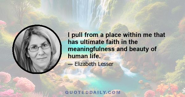 I pull from a place within me that has ultimate faith in the meaningfulness and beauty of human life.