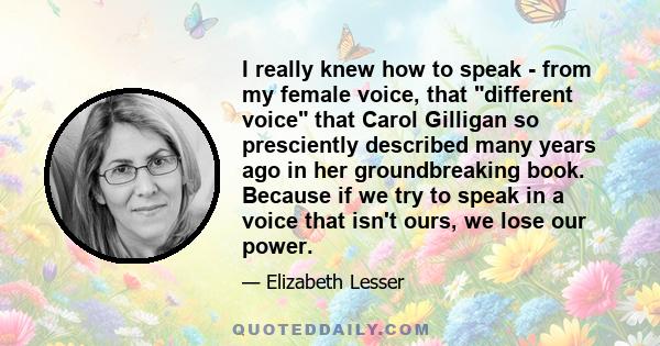 I really knew how to speak - from my female voice, that different voice that Carol Gilligan so presciently described many years ago in her groundbreaking book. Because if we try to speak in a voice that isn't ours, we