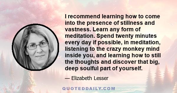 I recommend learning how to come into the presence of stillness and vastness. Learn any form of meditation. Spend twenty minutes every day if possible, in meditation, listening to the crazy monkey mind inside you, and