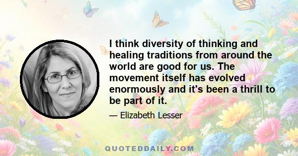 I think diversity of thinking and healing traditions from around the world are good for us. The movement itself has evolved enormously and it's been a thrill to be part of it.