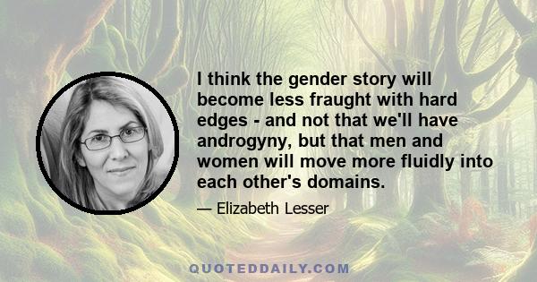 I think the gender story will become less fraught with hard edges - and not that we'll have androgyny, but that men and women will move more fluidly into each other's domains.