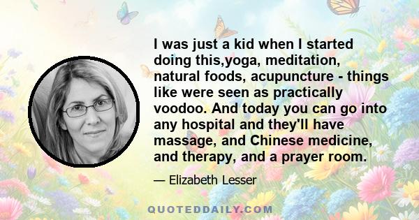 I was just a kid when I started doing this,yoga, meditation, natural foods, acupuncture - things like were seen as practically voodoo. And today you can go into any hospital and they'll have massage, and Chinese