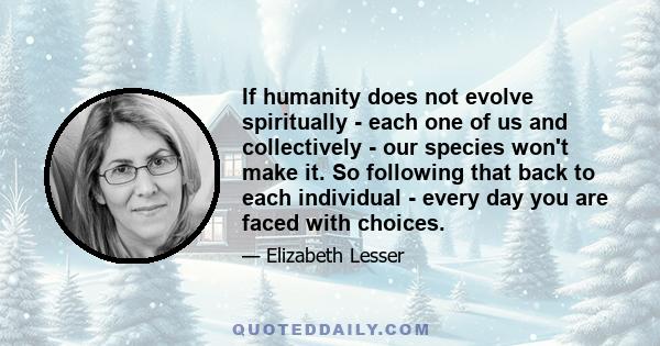 If humanity does not evolve spiritually - each one of us and collectively - our species won't make it. So following that back to each individual - every day you are faced with choices.