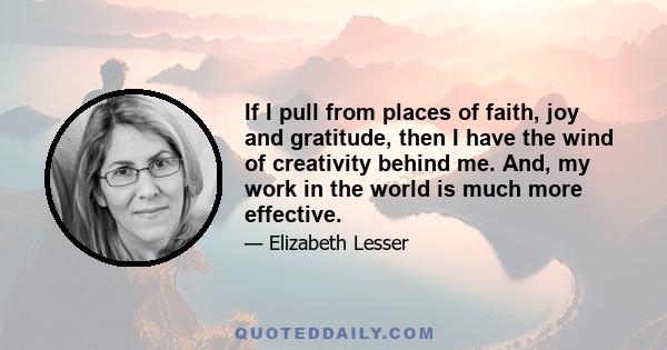 If I pull from places of faith, joy and gratitude, then I have the wind of creativity behind me. And, my work in the world is much more effective.