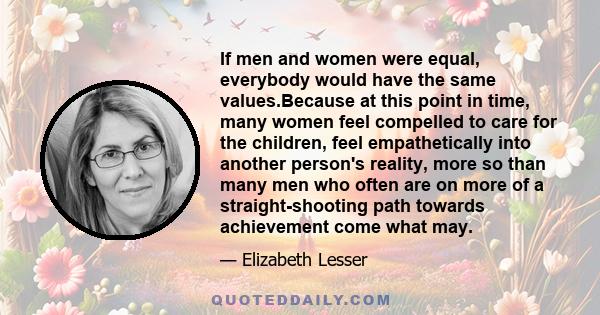 If men and women were equal, everybody would have the same values.Because at this point in time, many women feel compelled to care for the children, feel empathetically into another person's reality, more so than many