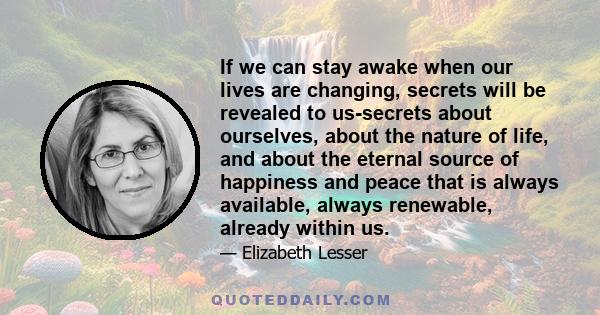 If we can stay awake when our lives are changing, secrets will be revealed to us-secrets about ourselves, about the nature of life, and about the eternal source of happiness and peace that is always available, always