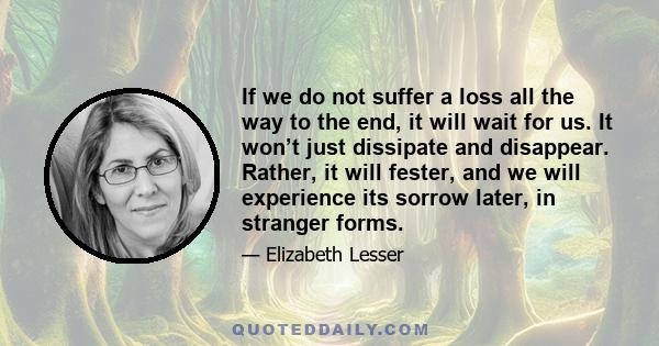 If we do not suffer a loss all the way to the end, it will wait for us. It won’t just dissipate and disappear. Rather, it will fester, and we will experience its sorrow later, in stranger forms.