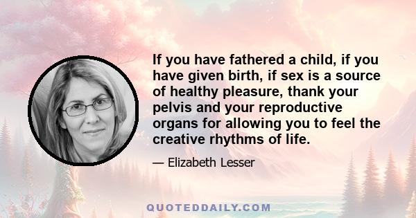 If you have fathered a child, if you have given birth, if sex is a source of healthy pleasure, thank your pelvis and your reproductive organs for allowing you to feel the creative rhythms of life.