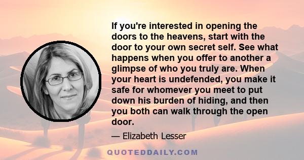 If you're interested in opening the doors to the heavens, start with the door to your own secret self. See what happens when you offer to another a glimpse of who you truly are. When your heart is undefended, you make