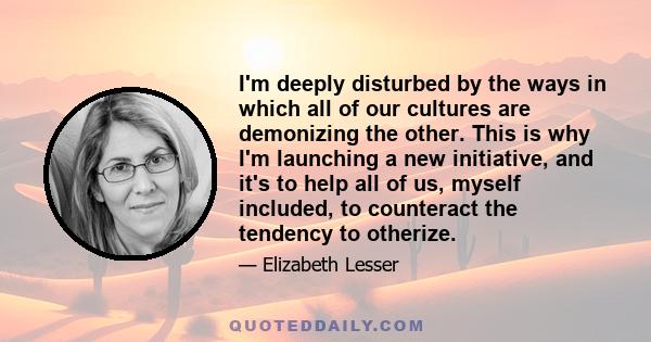 I'm deeply disturbed by the ways in which all of our cultures are demonizing the other. This is why I'm launching a new initiative, and it's to help all of us, myself included, to counteract the tendency to otherize.