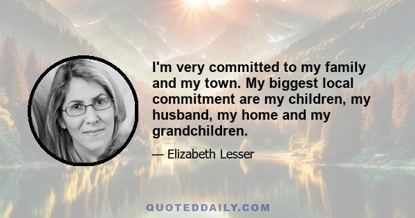 I'm very committed to my family and my town. My biggest local commitment are my children, my husband, my home and my grandchildren.