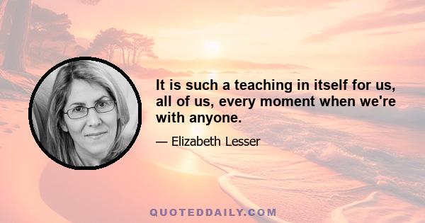 It is such a teaching in itself for us, all of us, every moment when we're with anyone.