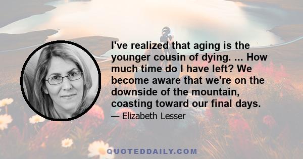 I've realized that aging is the younger cousin of dying. ... How much time do I have left? We become aware that we're on the downside of the mountain, coasting toward our final days.