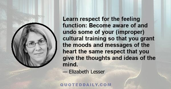 Learn respect for the feeling function: Become aware of and undo some of your (improper) cultural training so that you grant the moods and messages of the heart the same respect that you give the thoughts and ideas of