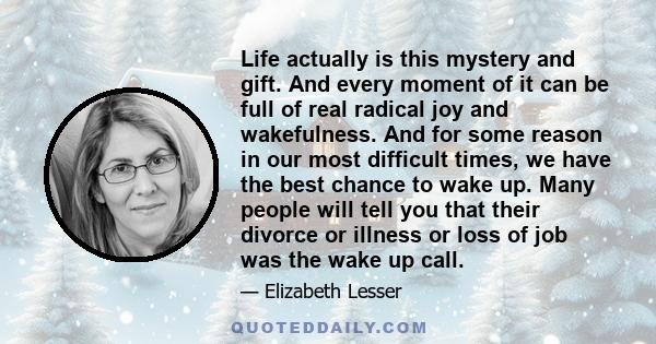 Life actually is this mystery and gift. And every moment of it can be full of real radical joy and wakefulness. And for some reason in our most difficult times, we have the best chance to wake up. Many people will tell