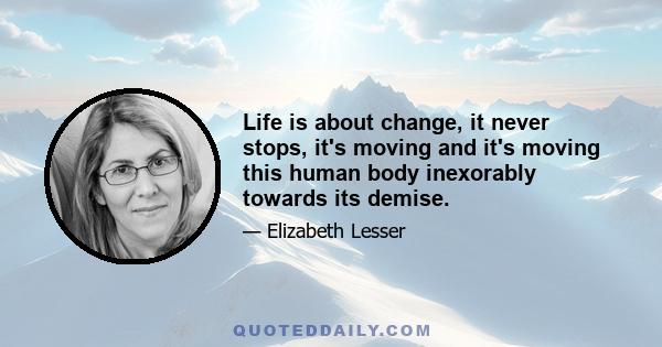 Life is about change, it never stops, it's moving and it's moving this human body inexorably towards its demise.