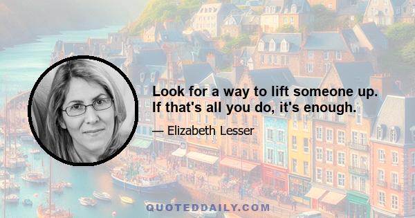 Look for a way to lift someone up. If that's all you do, it's enough.