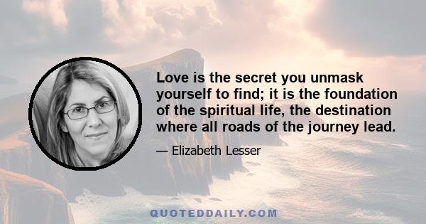 Love is the secret you unmask yourself to find; it is the foundation of the spiritual life, the destination where all roads of the journey lead.