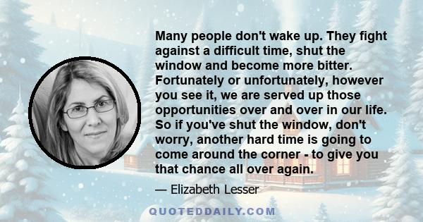 Many people don't wake up. They fight against a difficult time, shut the window and become more bitter. Fortunately or unfortunately, however you see it, we are served up those opportunities over and over in our life.