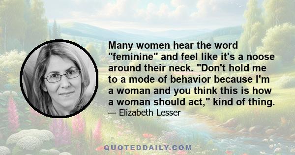 Many women hear the word feminine and feel like it's a noose around their neck. Don't hold me to a mode of behavior because I'm a woman and you think this is how a woman should act, kind of thing.