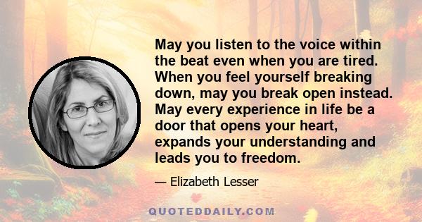 May you listen to the voice within the beat even when you are tired. When you feel yourself breaking down, may you break open instead. May every experience in life be a door that opens your heart, expands your