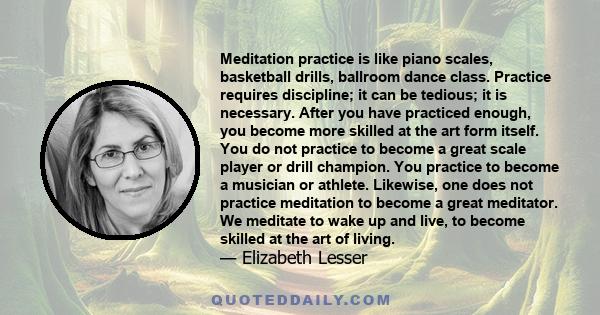 Meditation practice is like piano scales, basketball drills, ballroom dance class. Practice requires discipline; it can be tedious; it is necessary. After you have practiced enough, you become more skilled at the art