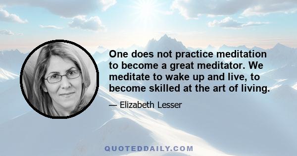 One does not practice meditation to become a great meditator. We meditate to wake up and live, to become skilled at the art of living.