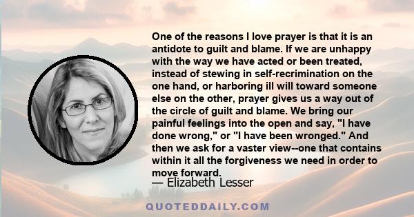 One of the reasons I love prayer is that it is an antidote to guilt and blame. If we are unhappy with the way we have acted or been treated, instead of stewing in self-recrimination on the one hand, or harboring ill