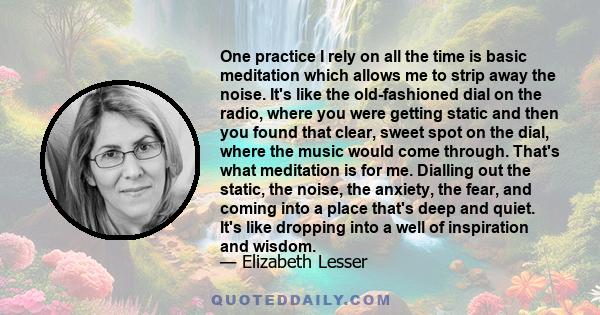 One practice I rely on all the time is basic meditation which allows me to strip away the noise. It's like the old-fashioned dial on the radio, where you were getting static and then you found that clear, sweet spot on