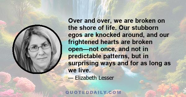 Over and over, we are broken on the shore of life. Our stubborn egos are knocked around, and our frightened hearts are broken open—not once, and not in predictable patterns, but in surprising ways and for as long as we