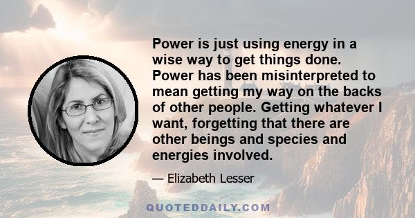 Power is just using energy in a wise way to get things done. Power has been misinterpreted to mean getting my way on the backs of other people. Getting whatever I want, forgetting that there are other beings and species 