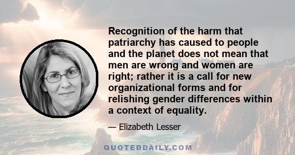 Recognition of the harm that patriarchy has caused to people and the planet does not mean that men are wrong and women are right; rather it is a call for new organizational forms and for relishing gender differences