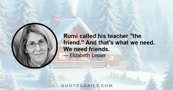 Rumi called his teacher the friend. And that's what we need. We need friends.