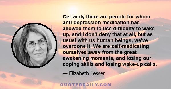 Сertainly there are people for whom anti-depression medication has allowed them to use difficulty to wake up, and I don't deny that at all, but as usual with us human beings, we've overdone it. We are self-medicating