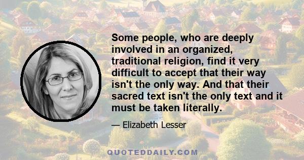 Some people, who are deeply involved in an organized, traditional religion, find it very difficult to accept that their way isn't the only way. And that their sacred text isn't the only text and it must be taken