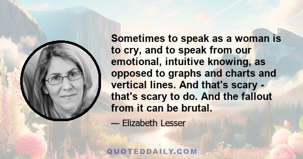 Sometimes to speak as a woman is to cry, and to speak from our emotional, intuitive knowing, as opposed to graphs and charts and vertical lines. And that's scary - that's scary to do. And the fallout from it can be