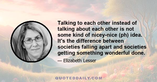 Talking to each other instead of talking about each other is not some kind of nicey-nice (ph) idea. It's the difference between societies falling apart and societies getting something wonderful done.