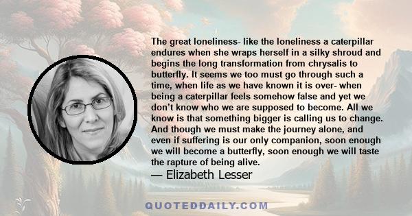 The great loneliness- like the loneliness a caterpillar endures when she wraps herself in a silky shroud and begins the long transformation from chrysalis to butterfly. It seems we too must go through such a time, when