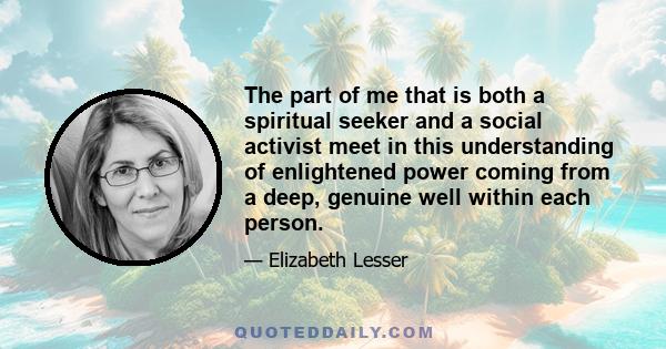 The part of me that is both a spiritual seeker and a social activist meet in this understanding of enlightened power coming from a deep, genuine well within each person.