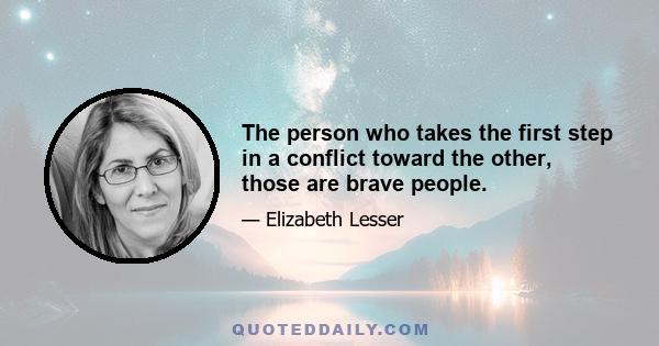 The person who takes the first step in a conflict toward the other, those are brave people.