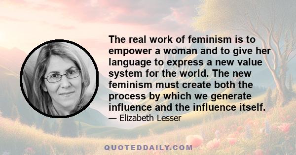 The real work of feminism is to empower a woman and to give her language to express a new value system for the world. The new feminism must create both the process by which we generate influence and the influence itself.