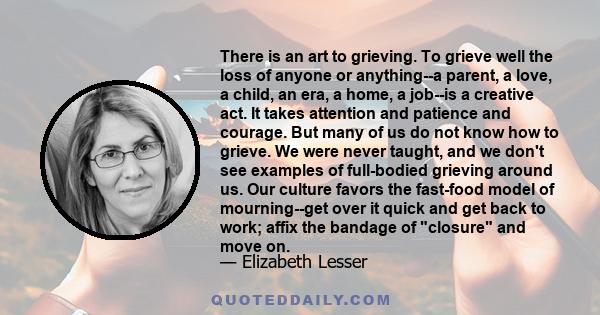 There is an art to grieving. To grieve well the loss of anyone or anything--a parent, a love, a child, an era, a home, a job--is a creative act. It takes attention and patience and courage. But many of us do not know