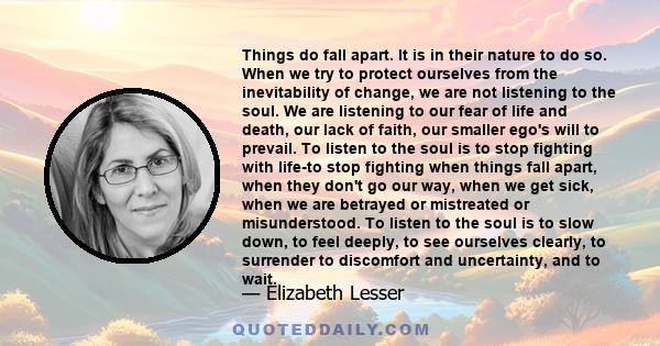 Things do fall apart. It is in their nature to do so. When we try to protect ourselves from the inevitability of change, we are not listening to the soul. We are listening to our fear of life and death, our lack of