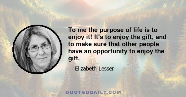 To me the purpose of life is to enjoy it! It's to enjoy the gift, and to make sure that other people have an opportunity to enjoy the gift.