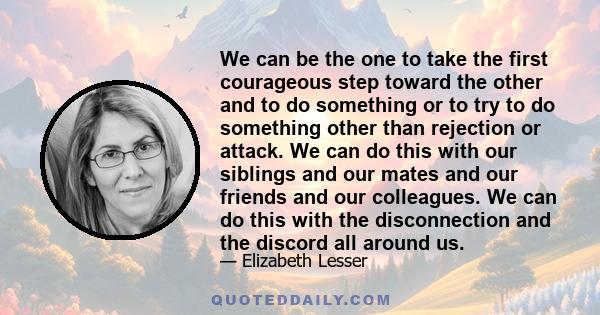 We can be the one to take the first courageous step toward the other and to do something or to try to do something other than rejection or attack. We can do this with our siblings and our mates and our friends and our