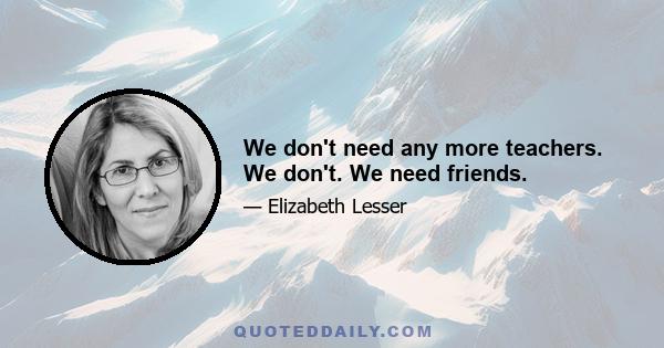 We don't need any more teachers. We don't. We need friends.