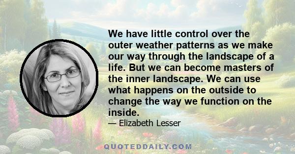 We have little control over the outer weather patterns as we make our way through the landscape of a life. But we can become masters of the inner landscape. We can use what happens on the outside to change the way we