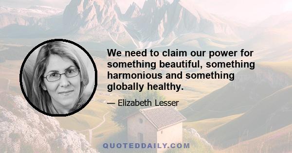 We need to claim our power for something beautiful, something harmonious and something globally healthy.