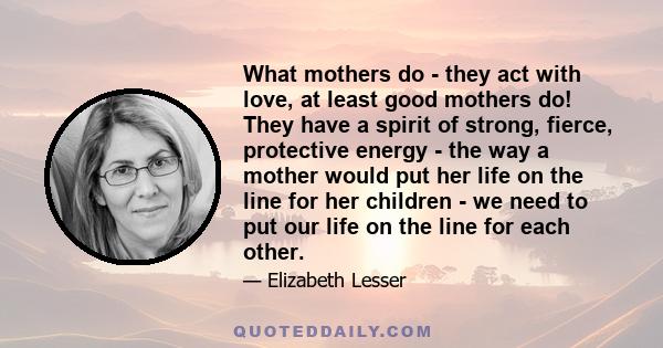 What mothers do - they act with love, at least good mothers do! They have a spirit of strong, fierce, protective energy - the way a mother would put her life on the line for her children - we need to put our life on the 